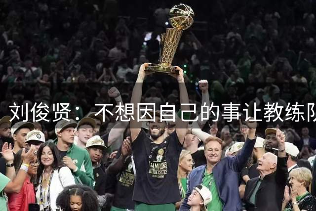刘俊贤：不想因自己的事让教练队友分心，所以没说家里的丧事