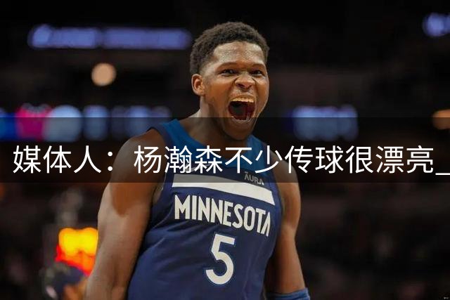 媒体人：杨瀚森不少传球很漂亮 只有1个助攻因队友之间的默契不够