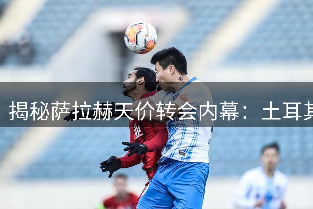 揭秘萨拉赫天价转会内幕：土耳其俱乐部如何撬动顶级球星？