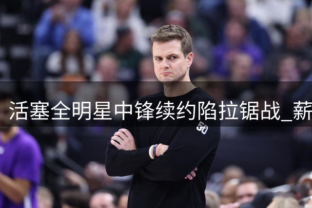 活塞全明星中锋续约陷拉锯战 薪资分歧或致谈判持续至9月