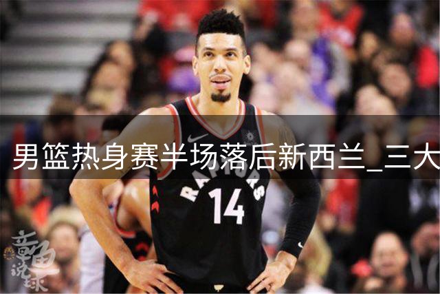 男篮热身赛半场落后新西兰 三大主力撑场面防守端存隐患